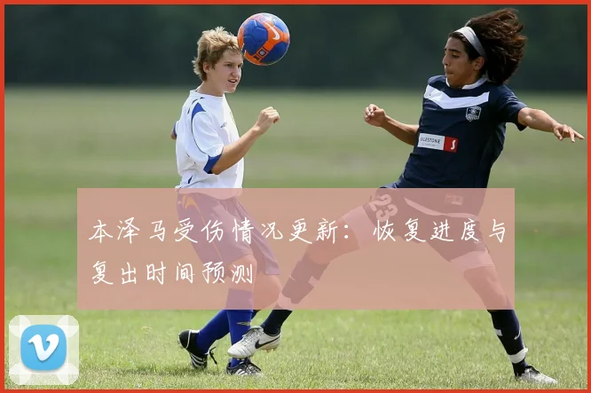 本泽马受伤情况更新：恢复进度与复出时间预测