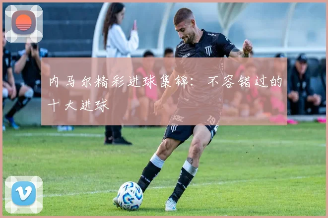 内马尔精彩进球集锦：不容错过的十大进球