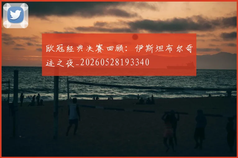 欧冠经典决赛回顾:伊斯坦布尔奇迹之夜_20260528193340