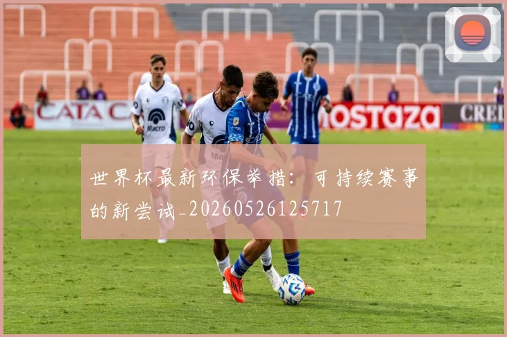 世界杯最新环保举措:可持续赛事的新尝试_20260526125717