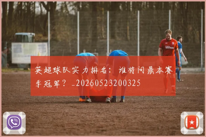 英超球队实力排名：谁将问鼎本赛季冠军？_20260523200325