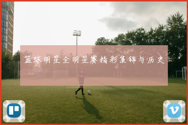 篮球明星全明星赛精彩集锦与历史