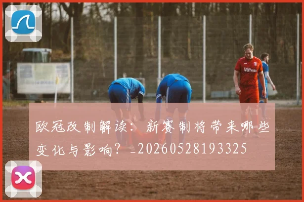 欧冠改制解读：新赛制将带来哪些变化与影响？_20260528193325