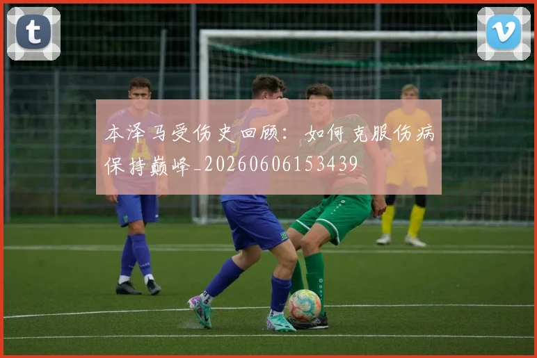 本泽马受伤史回顾：如何克服伤病保持巅峰_20260606153439