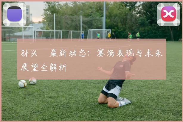 孙兴慜最新动态：赛场表现与未来展望全解析