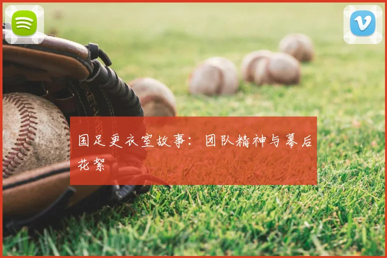 国足更衣室故事：团队精神与幕后花絮