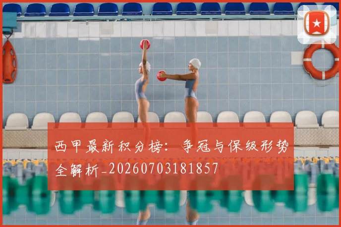 西甲最新积分榜:争冠与保级形势全解析_20260703181857