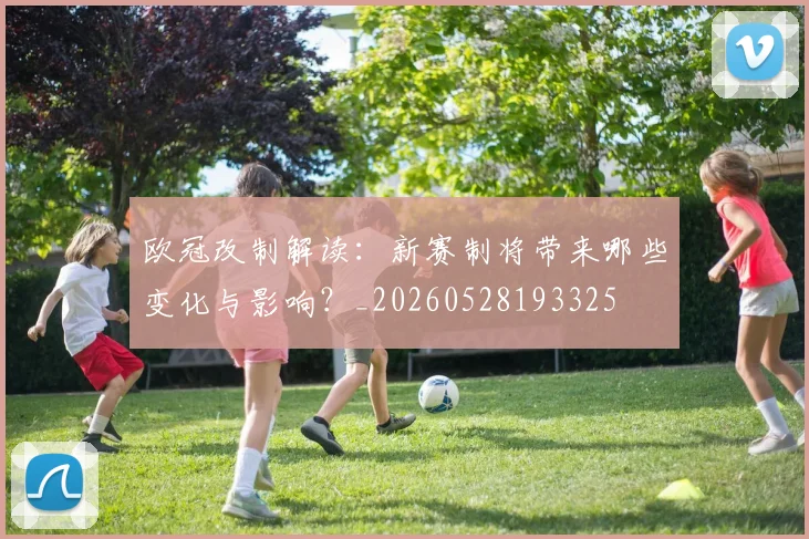 欧冠改制解读:新赛制将带来哪些变化与影响?_20260528193325