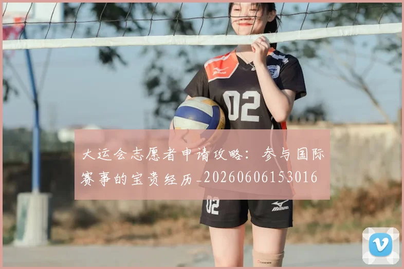 大运会志愿者申请攻略：参与国际赛事的宝贵经历_20260606153016