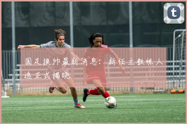 国足换帅最新消息：新任主教练人选正式揭晓