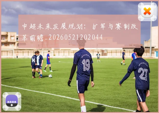 中超未来发展规划：扩军与赛制改革前瞻_20260521202044