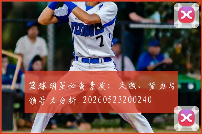 篮球明星必备素质:天赋、努力与领导力分析_20260523200240