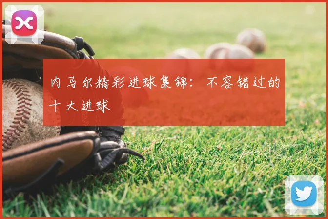 内马尔精彩进球集锦:不容错过的十大进球